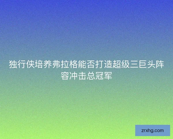 独行侠培养弗拉格能否打造超级三巨头阵容冲击总冠军 独行侠培养弗拉格能否打造超级三巨头阵容冲击总冠军