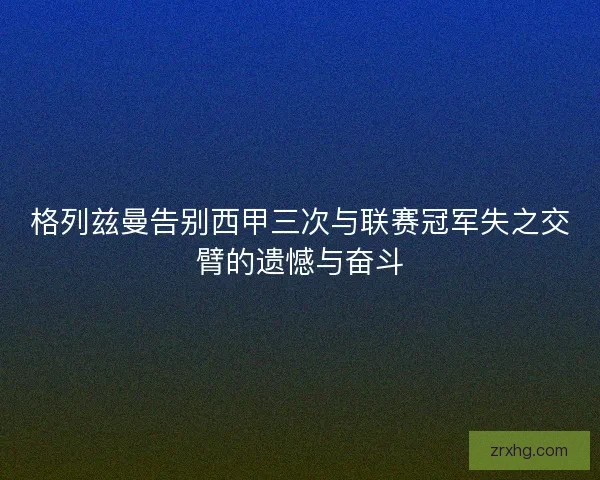 格列兹曼告别西甲三次与联赛冠军失之交臂的遗憾与奋斗 格列兹曼告别西甲三次与联赛冠军失之交臂的遗憾与奋斗