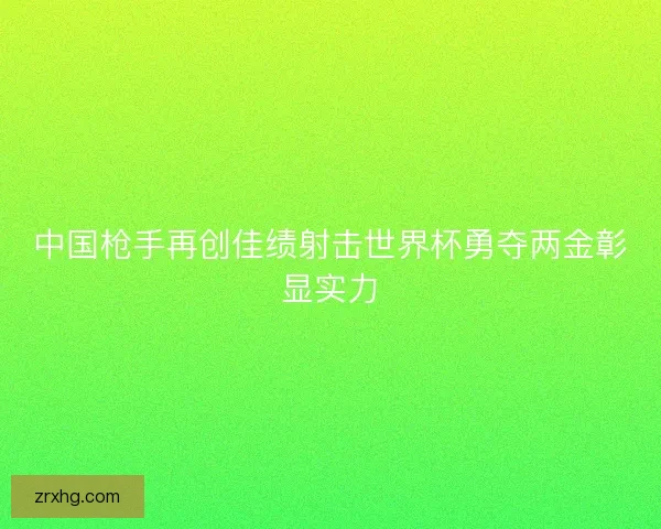 中国枪手再创佳绩射击世界杯勇夺两金彰显实力 中国枪手再创佳绩射击世界杯勇夺两金彰显实力