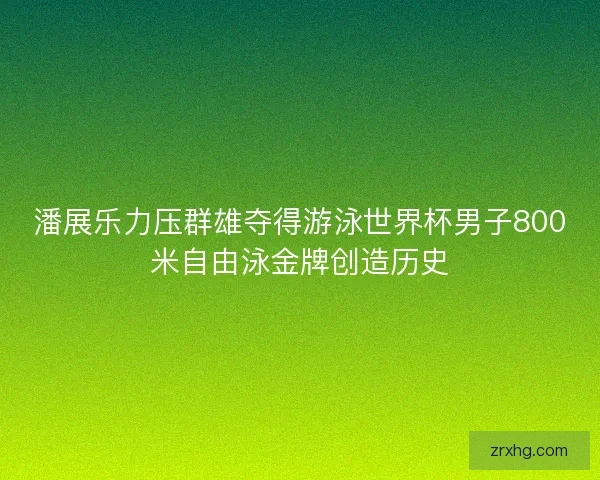 潘展乐力压群雄夺得游泳世界杯男子800米自由泳金牌创造历史