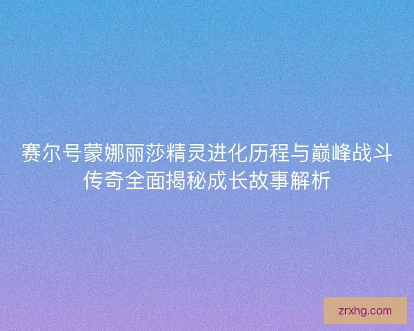 赛尔号蒙娜丽莎精灵进化历程与巅峰战斗传奇全面揭秘成长故事解析