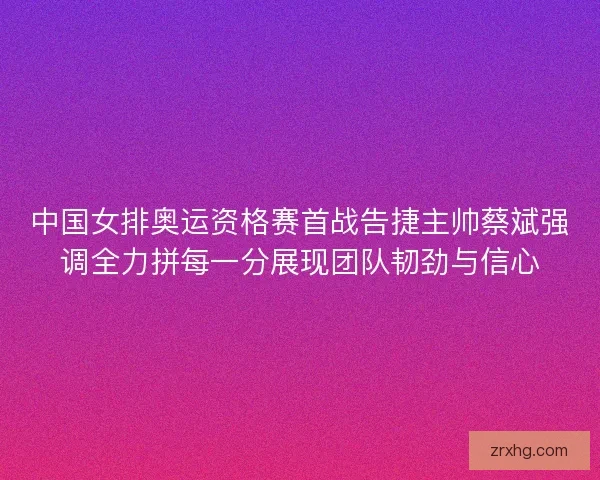 中国女排奥运资格赛首战告捷主帅蔡斌强调全力拼每一分展现团队韧劲与信心
