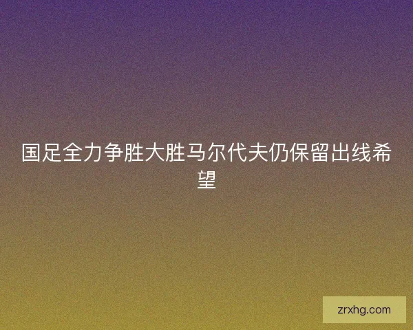 国足全力争胜大胜马尔代夫仍保留出线希望