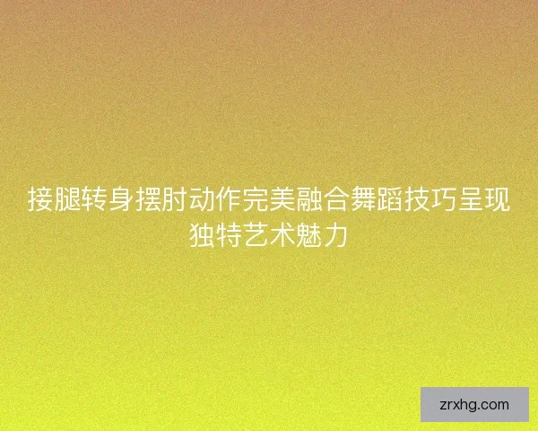 接腿转身摆肘动作完美融合舞蹈技巧呈现独特艺术魅力 接腿转身摆肘动作完美融合舞蹈技巧呈现独特艺术魅力