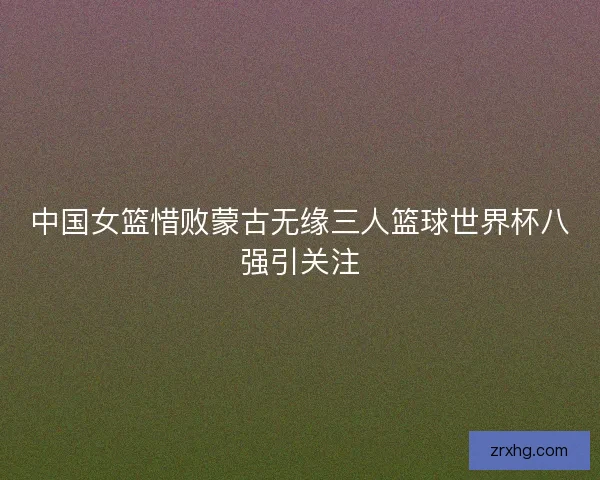 中国女篮惜败蒙古无缘三人篮球世界杯八强引关注