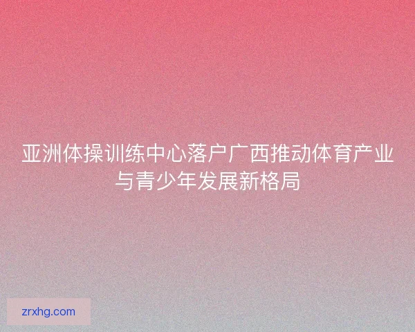 亚洲体操训练中心落户广西推动体育产业与青少年发展新格局