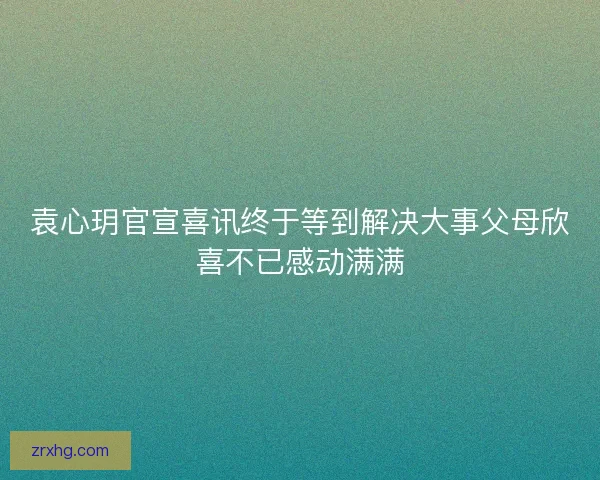 袁心玥官宣喜讯终于等到解决大事父母欣喜不已感动满满