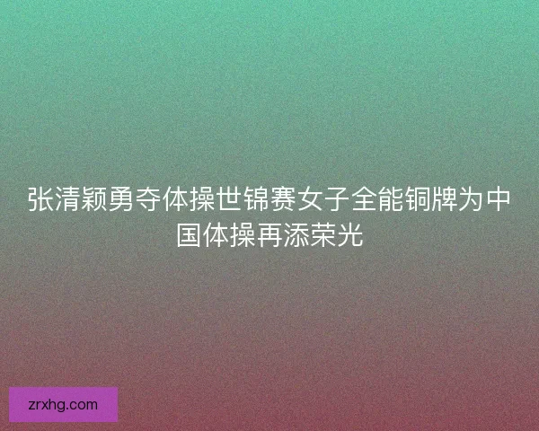 张清颖勇夺体操世锦赛女子全能铜牌为中国体操再添荣光