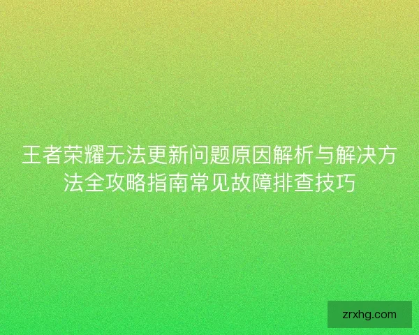 王者荣耀无法更新问题原因解析与解决方法全攻略指南常见故障排查技巧 王者荣耀无法更新问题原因解析与解决方法全攻略指南常见故障排查技巧