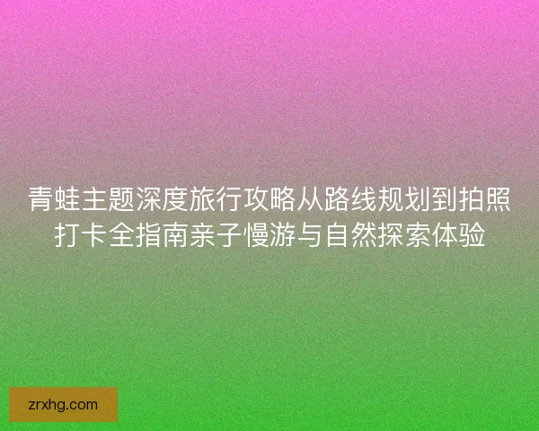青蛙主题深度旅行攻略从路线规划到拍照打卡全指南亲子慢游与自然探索体验 青蛙主题深度旅行攻略从路线规划到拍照打卡全指南亲子慢游与自然探索体验