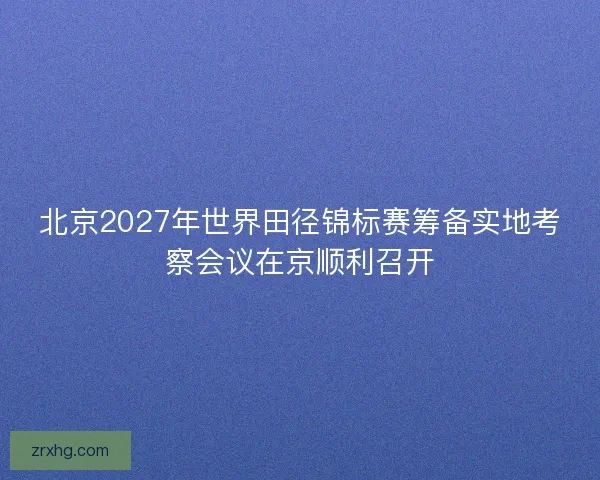 北京2027年世界田径锦标赛筹备实地考察会议在京顺利召开 北京2027年世界田径锦标赛筹备实地考察会议在京顺利召开