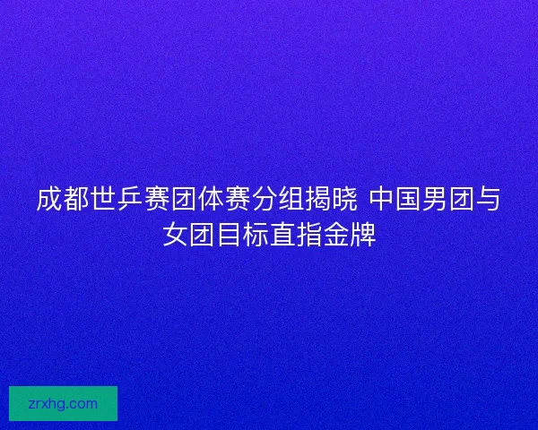 成都世乒赛团体赛分组揭晓 中国男团与女团目标直指金牌 成都世乒赛团体赛分组揭晓 中国男团与女团目标直指金牌