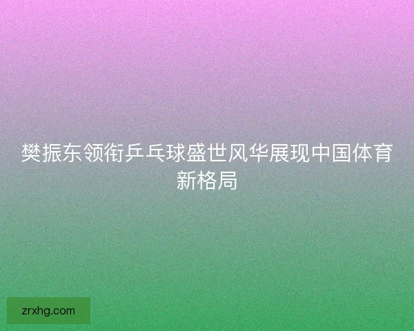 樊振东领衔乒乓球盛世风华展现中国体育新格局