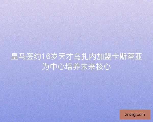 皇马签约16岁天才乌扎内加盟卡斯蒂亚为中心培养未来核心 皇马签约16岁天才乌扎内加盟卡斯蒂亚为中心培养未来核心