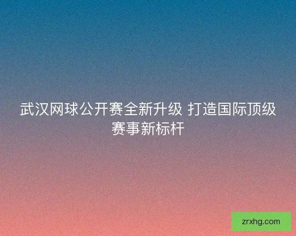 武汉网球公开赛全新升级 打造国际顶级赛事新标杆
