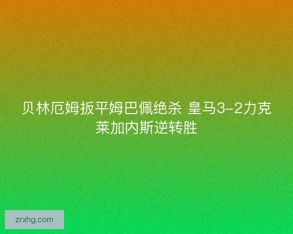 贝林厄姆扳平姆巴佩绝杀 皇马3-2力克莱加内斯逆转胜 贝林厄姆扳平姆巴佩绝杀 皇马3-2力克莱加内斯逆转胜