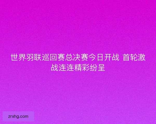 世界羽联巡回赛总决赛今日开战 首轮激战连连精彩纷呈