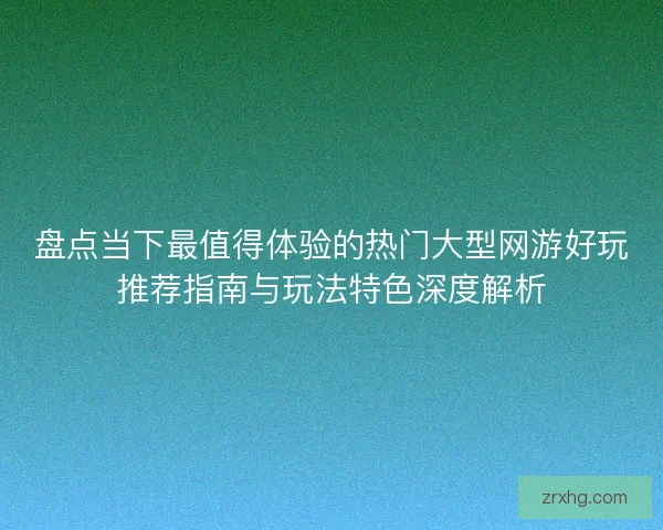 盘点当下最值得体验的热门大型网游好玩推荐指南与玩法特色深度解析