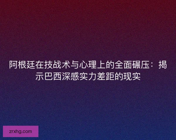 阿根廷在技战术与心理上的全面碾压:揭示巴西深感实力差距的现实 阿根廷在技战术与心理上的全面碾压:揭示巴西深感实力差距的现实